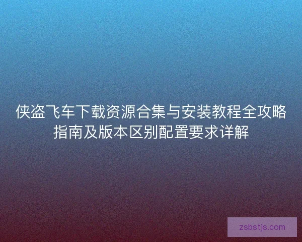 侠盗飞车下载资源合集与安装教程全攻略指南及版本区别配置要求详解