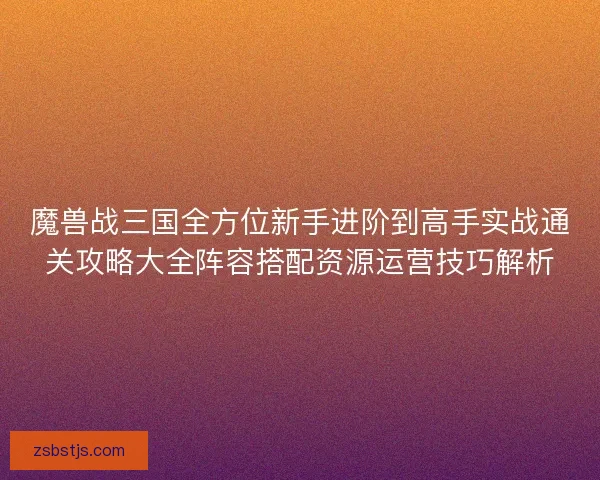 魔兽战三国全方位新手进阶到高手实战通关攻略大全阵容搭配资源运营技巧解析