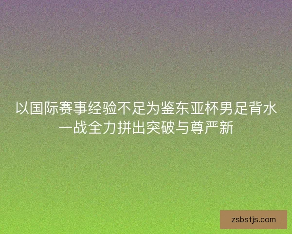 以国际赛事经验不足为鉴东亚杯男足背水一战全力拼出突破与尊严新