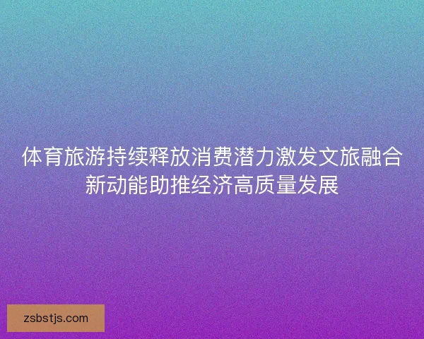 体育旅游持续释放消费潜力激发文旅融合新动能助推经济高质量发展